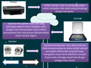 Istilah 'printer' saat ini sering digunakan
untuk menyebut alat cetak yang terhubung
dengan komputer.
Printer
Scanner merupakan suatu alat yang
berfungsi seperti mesin fotokopi, yaitu
dengan cara memasukkan data melalui
pencahayaan dan selanjutnya diterjemahkan
dalam bentuk digital.
Scanner
Speaker/loudspeaker atau dalam bahasa
Indonesianya pengeras suara adalah sebuah
perangkat elektronika yang berfungsi
mengubah sinyal listrik (elektrik) menjadi
sinyal audio sehingga dapat kita dengar
sebagai suatu bunyi
Speaker
 