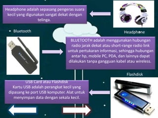 Headphone adalah sepasang pengeras suara
kecil yang digunakan sangat dekat dengan
telinga.
HeadphoneBluetooth
BLUETOOTH adalah menggunakan hubungan
radio jarak dekat atau short-range radio link
untuk pertukaran informasi, sehingga hubungan
antar hp, mobile PC, PDA, dan lainnya dapat
dilakukan tanpa gangguan kabel atau wireless.
USB Card atau Flashdisk
Kartu USB adalah perangkat kecil yang
dipasang ke port USB komputer. Alat untuk
menyimpan data dengan sekala kecil.
Flashdisk
 