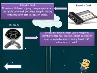 Firewire Card
Firewire adalah nama yang mengacu pada satu
set Apple bermerek port data yang dirancang
untuk transfer data kecepatan tinggi.
Firewire Card
Webcam
Webcam adalah kamera video yang feed
gambar secara real time ke sebuah komputer
atau jaringan komputer, sering lewat USB,
ethernet atau Wi-Fi.
 