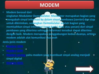 • Modem berasal dari
singkatan Modulator Demodulator. Modulator merupakan bagian yang
mengubah sinyal informasi ke dalam sinyal pembawa (carrier) dan siap
untuk dikirimkan, sedangkan Demodulator adalah bagian yang
memisahkan sinyal informasi (yang berisi data atau pesan) dari sinyal
pembawa yang diterima sehingga informasi tersebut dapat diterima
dengan baik. Modem merupakan penggabungan kedua-duanya, artinya
modem adalah alat komunikasi dua arah
Jenis-jenis modem :
• Modem ISDN
• Modem GSM
• Modem analog yaitu modem yang membuat sinyal analog menjadi
sinyal digital
• Modem ADSL
MODEM
 