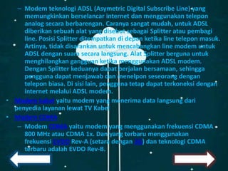 – Modem teknologi ADSL (Asymetric Digital Subscribe Line) yang
memungkinkan berselancar internet dan menggunakan telepon
analog secara berbarengan. Caranya sangat mudah, untuk ADSL
diberikan sebuah alat yang disebut sebagai Splitter atau pembagi
line. Posisi Splitter ditempatkan di depan ketika line telepon masuk.
Artinya, tidak disarankan untuk mencabangkan line modem untuk
ADSL dengan suara secara langsung. Alat Splitter berguna untuk
menghilangkan gangguan ketika menggunakan ADSL modem.
Dengan Splitter keduanya dapat berjalan bersamaan, sehingga
pengguna dapat menjawab dan menelpon seseorang dengan
telepon biasa. Di sisi lain, pengguna tetap dapat terkoneksi dengan
internet melalui ADSL modem.
• Modem kabel yaitu modem yang menerima data langsung dari
penyedia layanan lewat TV Kabel
• Modem CDMA
– Modem CDMA yaitu modem yang menggunakan frekuensi CDMA
800 MHz atau CDMA 1x. Dan yang terbaru menggunakan
frekuensi EVDO Rev-A (setara dengan 3G) dan teknologi CDMA
terbaru adalah EVDO Rev-B.
 