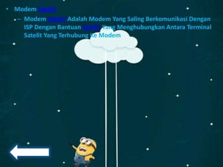 • Modem Satelit
– Modem Satelit Adalah Modem Yang Saling Berkomunikasi Dengan
ISP Dengan Bantuan Satelit Yang Menghubungkan Antara Terminal
Satelit Yang Terhubung Ke Modem
 