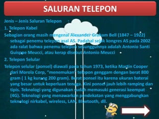 Jenis – Jenis Saluran Telepon :
1. Telepon Kabel
Sebagian orang masih mengenal Alexander Graham Bell (1847 – 1922)
sebagai penemu telepon asal AS. Padahal sejak kongres AS pada 2002
ada ralat bahwa penemu telepon sesungguhnya adalah Antonio Santi
Guisppe Meucci, atau kerap disebut Antonio Meucci
2. Telepon Selular
Telepon selular (ponsel) diawali pada tahun 1973, ketika Martin Cooper
dari Morola Corp, “menemukan” telepon genggam dengan berat 800
gram ( 1 kg kurang 200 gram). Berat ponsel itu karena ukuran baterai
yang besar untuk keperluan tenaga. Kini ponsel jauh lebih ramping dan
tipis. Teknologi yang digunakan sudah memasuki generasi keempat
(4G). Teknologi yang menawarkan pendekatan yang menggabungkan
teknologi nirkabel, wireless, LAN, Bluetooth, dll.
SALURAN TELEPON
 