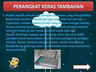 PERANGKAT KERAS TAMBAHAN
1. Router adalah sebuah alat jaringan komputer yang mengirimkan
paket data melalu i sebuah jaringan atau Internet menuju
tujuannya, melalui sebuah proses yang dikenal sebagai routing.
Proses routing terjadi pada lapisan 3 (Lapisan jaringan seperti
Internet Protocol) dari stack protokol tujuh-lapis OSI.
Router berfungsi sebagai penghubung antar dua atau lebih
jaringan untuk meneruskan data dari satu jaringan ke jaringan
lainnya. Router berbeda dengan switch. Switch merupakan
penghubung beberapa alat untuk membentuk suatu Local Area
Network (LAN).
 
