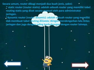 Secara umum, router dibagi menjadi dua buah jenis, yakni:
* static router (router statis): adalah sebuah router yang memiliki tabel
routing statis yang diset secara manual oleh para administrator
jaringan.
*dynamic router (router dinamis): adalah sebuah router yang memiliki
dab membuat tabel routing dinamis, dengan mendengarkan lalu lintas
jaringan dan juga dengan saling berhubungan dengan router lainnya.
 
