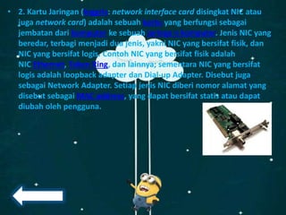 • 2. Kartu Jaringan (Inggris: network interface card disingkat NIC atau
juga network card) adalah sebuah kartu yang berfungsi sebagai
jembatan dari komputer ke sebuah jaringa n komputer. Jenis NIC yang
beredar, terbagi menjadi dua jenis, yakni NIC yang bersifat fisik, dan
NIC yang bersifat logis. Contoh NIC yang bersifat fisik adalah
NIC Ethernet, Token Ring, dan lainnya; sementara NIC yang bersifat
logis adalah loopback adapter dan Dial-up Adapter. Disebut juga
sebagai Network Adapter. Setiap jenis NIC diberi nomor alamat yang
disebut sebagai MAC address, yang dapat bersifat statis atau dapat
diubah oleh pengguna.
 
