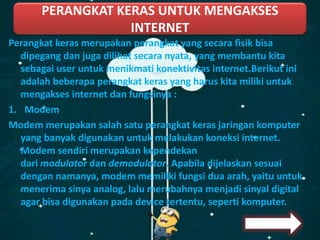 Perangkat keras merupakan perangkat yang secara fisik bisa
dipegang dan juga dilihat secara nyata, yang membantu kita
sebagai user untuk menikmati konektivitas internet.Berikut ini
adalah beberapa perangkat keras yang harus kita miliki untuk
mengakses internet dan fungsinya :
1. Modem
Modem merupakan salah satu perangkat keras jaringan komputer
yang banyak digunakan untuk melakukan koneksi internet.
Modem sendiri merupakan kependekan
dari modulator dan demodulator. Apabila dijelaskan sesuai
dengan namanya, modem memiliki fungsi dua arah, yaitu untuk
menerima sinya analog, lalu merubahnya menjadi sinyal digital
agar bisa digunakan pada device tertentu, seperti komputer.
PERANGKAT KERAS UNTUK MENGAKSES
INTERNET
 