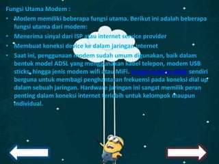 Fungsi Utama Modem :
• Modem memiliki beberapa fungsi utama. Berikut ini adalah beberapa
fungsi utama dari modem:
• Menerima sinyal dari ISP atau internet service provider
• Membuat koneksi device ke dalam jaringan internet
• Saat ini, penggunaan modem sudah umum digunakan, baik dalam
bentuk model ADSL yang menggunakan kabel telepon, modem USB
sticks, hingga jenis modem wifi atau MiFi. Fungsi modem ADSL sendiri
berguna untuk membagi penghantaran frekuensi pada koneksi dial up
dalam sebuah jaringan. Hardware jaringan ini sangat memilik peran
penting dalam koneksi internet terlebih untuk kelompok maupun
individual.
 