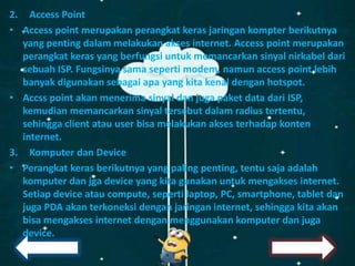 2. Access Point
• Access point merupakan perangkat keras jaringan kompter berikutnya
yang penting dalam melakukan akses internet. Access point merupakan
perangkat keras yang berfungsi untuk memancarkan sinyal nirkabel dari
sebuah ISP. Fungsinya sama seperti modem, namun access point lebih
banyak digunakan sebagai apa yang kita kenal dengan hotspot.
• Accss point akan menerima sinyal dan juga paket data dari ISP,
kemudian memancarkan sinyal tersebut dalam radius tertentu,
sehingga client atau user bisa melakukan akses terhadap konten
internet.
3. Komputer dan Device
• Perangkat keras berikutnya yang paling penting, tentu saja adalah
komputer dan jga device yang kita gunakan untuk mengakses internet.
Setiap device atau compute, seperti laptop, PC, smartphone, tablet dan
juga PDA akan terkoneksi dengan jaringan internet, sehingga kita akan
bisa mengakses internet dengan menggunakan komputer dan juga
device.
 