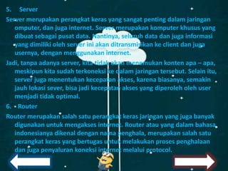 5. Server
Server merupakan perangkat keras yang sangat penting dalam jaringan
omputer, dan juga internet. Server merupakan komputer khusus yang
dibuat sebagai pusat data. Nantinya, seluruh data dan juga informasi
yang dimiliki oleh server ini akan ditransmisikan ke client dan juga
usernya, dengan menggunakan internet.
Jadi, tanpa adanya server, kita tidak akan menemukan konten apa – apa,
meskipun kita sudah terkoneksi ke dalam jaringan tersebut. Selain itu,
server juga menentukan kecepatan akses, karena biasanya, semakin
jauh lokasi sever, bisa jadi kecepatan akses yang diperoleh oleh user
menjadi tidak optimal.
6. Router
Router merupakan salah satu perangkat keras jaringan yang juga banyak
digunakan untuk mengakses internet. Router atau yang dalam bahasa
indonesianya dikenal dengan nama penghala, merupakan salah satu
perangkat keras yang bertugas untuk melakukan proses penghalaan
dan juga penyaluran koneksi internet melalui protocol.
 