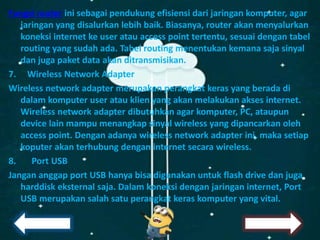Fungsi router ini sebagai pendukung efisiensi dari jaringan komputer, agar
jaringan yang disalurkan lebih baik. Biasanya, router akan menyalurkan
koneksi internet ke user atau access point tertentu, sesuai dengan tabel
routing yang sudah ada. Tabel routing menentukan kemana saja sinyal
dan juga paket data akan ditransmisikan.
7. Wireless Network Adapter
Wireless network adapter merupakan perangkat keras yang berada di
dalam komputer user atau klien yang akan melakukan akses internet.
Wireless network adapter dibutuhkan agar komputer, PC, ataupun
device lain mampu menangkap sinyal wireless yang dipancarkan oleh
access point. Dengan adanya wireless network adapter ini, maka setiap
koputer akan terhubung dengan internet secara wireless.
8. Port USB
Jangan anggap port USB hanya bisa digunakan untuk flash drive dan juga
harddisk eksternal saja. Dalam koneksi dengan jaringan internet, Port
USB merupakan salah satu perangkat keras komputer yang vital.
 