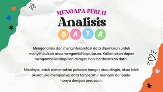 MENGAPA PERLU


Menganalisis dan menginterpretasi data diperlukan untuk
menyimpulkan atau mengambil keputusan. Kalian akan dapat
mengambil kesimpulan dengan baik berdasarkan data.


Misalnya, untuk menentukan pakaian hangat atau dingin, akan lebih
akurat jika mempunyai data temperatur ruangan daripada
hanya dengan perasaan.
Analisis
D A T A
 