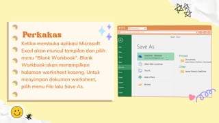 Perkakas
Perkakas
Ketika membuka aplikasi Microsoft
Excel akan muncul tampilan dan pilih
menu "Blank Workbook". Blank
Workbook akan menampilkan
halaman worksheet kosong. Untuk
menyimpan dokumen worksheet,
pilih menu File lalu Save As.
 