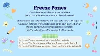 Freeze Panes
Freeze Panes


Fitur ini dapat membantu untuk membuat
baris atau kolom tertentu berada di posisi terkunci.


Efeknya ialah baris atau kolom tersebut dapat selalu terlihat (freeze)
walaupun halaman worksheets kalian scroll lebih jauh ke bawah
atau ke samping. Menu ini dapat diakses melalui
tab View, lalu Freeze Panes. Ada 3 pilihan, yaitu:


1. Freeze Panes: mengunci baris dan kolom tertentu
2. Freeze Top Row: mengunci baris paling atas saja (baris 1)
3. Freeze First Column: mengunci kolom pertama saja (kolom A)
 