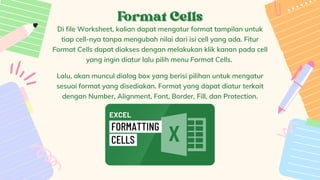 Format Cells
Format Cells


Di file Worksheet, kalian dapat mengatur format tampilan untuk
tiap cell-nya tanpa mengubah nilai dari isi cell yang ada. Fitur
Format Cells dapat diakses dengan melakukan klik kanan pada cell
yang ingin diatur lalu pilih menu Format Cells.


Lalu, akan muncul dialog box yang berisi pilihan untuk mengatur
sesuai format yang disediakan. Format yang dapat diatur terkait
dengan Number, Alignment, Font, Border, Fill, dan Protection.


 