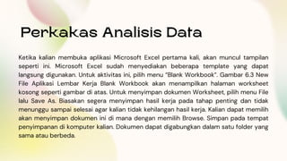 Perkakas Analisis Data
Ketika kalian membuka aplikasi Microsoft Excel pertama kali, akan muncul tampilan
seperti ini. Microsoft Excel sudah menyediakan beberapa template yang dapat
langsung digunakan. Untuk aktivitas ini, pilih menu “Blank Workbook”. Gambar 6.3 New
File Aplikasi Lembar Kerja Blank Workbook akan menampilkan halaman worksheet
kosong seperti gambar di atas. Untuk menyimpan dokumen Worksheet, pilih menu File
lalu Save As. Biasakan segera menyimpan hasil kerja pada tahap penting dan tidak
menunggu sampai selesai agar kalian tidak kehilangan hasil kerja. Kalian dapat memilih
akan menyimpan dokumen ini di mana dengan memilih Browse. Simpan pada tempat
penyimpanan di komputer kalian. Dokumen dapat digabungkan dalam satu folder yang
sama atau berbeda.
 