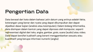 Pengertian Data
Data berasal dari kata dalam bahasa Latin datum yang artinya adalah fakta,
keterangan yang benar dan nyata yang dapat dikumpulkan dan dapat
dijadikan dasar kajian (analisis atau kesimpulan). Dalam bidang Informatika,
data disimpan dalam bentuk yang dapat diproses oleh komputer, seperti
representasi digital dari teks, angka, gambar, grais, suara (audio) atau video.
Data dapat bersifat kualitatif yang berarti menggambarkan sesuatu atau
kuantitatif yang berupa informasi numerik (angka)
 