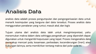 Analisis Data
analisis data adalah proses pengumpulan dan pengorganisasian data untuk
menarik kesimpulan yang berguna dari data tersebut. Proses analisis data
menggunakan penalaran yang runtut, masuk akal, dan logis
Tujuan utama dari analisis data ialah untuk menginterpretasi, yaitu
menemukan makna dalam data sehingga pengetahuan yang diperoleh dapat
digunakan untuk mengambil keputusan yang tepat. Proses menganalisis data
mencakup mencari pola, kesamaan, perbedaan, kecenderungan (tren), atau
hubungan lainnya, serta memikirkan tentang makna dari pola-pola ini.
 