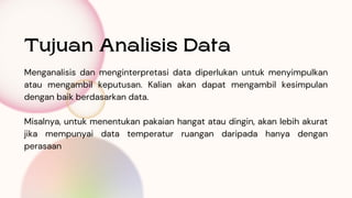 Menganalisis dan menginterpretasi data diperlukan untuk menyimpulkan
atau mengambil keputusan. Kalian akan dapat mengambil kesimpulan
dengan baik berdasarkan data.
Misalnya, untuk menentukan pakaian hangat atau dingin, akan lebih akurat
jika mempunyai data temperatur ruangan daripada hanya dengan
perasaan
Tujuan Analisis Data
 