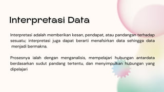 Interpretasi adalah memberikan kesan, pendapat, atau pandangan terhadap
sesuatu; interpretasi juga dapat berarti menafsirkan data sehingga data
menjadi bermakna.
Prosesnya ialah dengan menganalisis, mempelajari hubungan antardata
berdasarkan sudut pandang tertentu, dan menyimpulkan hubungan yang
dipelajari
Interpretasi Data
 