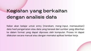 Kegiatan yang berkaitan
dengan analisis data
Kalian akan belajar untuk entry (merekam, meng-input, memasukkan)
data hasil pengamatan atau data yang berasal dari sumber yang diberikan
ke dalam format yang dapat diproses oleh komputer. Proses ini dapat
dilakukan secara manual atau dengan memakai aplikasi lembar kerja.
 