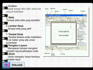 4. Isi Menu 
Adalah tempatfitur-fitur menu bar 
yang di tampilkan 
5. Slide 
Tempat slide-slide yang terdaftar 
6. Lembar Kerja 
Tempat slide yang aktif 
7. Tempat Kerja 
Tempat dimana anda meletakan 
isi-isi materi yang ada untuk 
persentasi 
8. Pengatur Layout 
Merupakan tempat mengatur 
tampilan layout pekerjaan anda 
9. Zoom 
Untuk mengatur besar kecilnya 
tampilan layar 
EVALUASI 
 