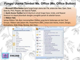 Fungsi Utama Tombol Ms. Office (Ms. Office Button) 
1. Microsoft Office Button berisi fungsi-fungsi utama dari File, antara lain New, Open, Save, 
Save As, Print, Prepare, dan Send & Publish. 
2. Quick Access Toolbar berisi shortcut untuk fungsi Save, Undo, and Repeat 
Shortcut ini dapat ditambah dengan mengklik panah di sebelah kanan. 
3. Ribbon Tabs 
Setiap Ribbon Tab akan menampilkan Ribbon yang berisi beberapa set dari Tool 
Groups. Ribbon tabs dalam Ms. PowerPoint 2007, antara lain Home, Insert, Design, 
Animations, Slide Show, Review, dan View. 
EVALUASI 
 