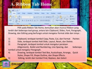 A. Ribbon Tab Home 
Pilih pada Ribbon Tab Home, kemudian akan muncul Ribbon yang 
terdiri dari beberapa tool group, antara lain Clipboard, Slides, Font, Paragraph, 
Drawing, dan Editing yang berfungsi untuk mengatur format slide dan isinya : 
1) Clipboard, terdapat tombol Copy, Paste, Cut, dan Format Painter. 
2) Slide, terdapat tombol Add Slide, Layout, Reset, dan Delete. 
3) Paragraph, terdapat tombol untuk mengatur perataan 
(Alignment), Bullet and Numbering, Line Spacing, dan beberapa 
tombol untuk mengatur Paragraph. 
4) Drawing, terdapat tombol Text Box, Austoshape, Arrange, Quick 
Styles, Shape Fill, Shape Outline, dan Shape Effects. 
5) Editing, terdiri dari tombol Find, Replace, dan Select 
EVALUASI 
 