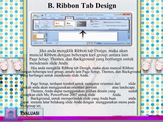 B. Ribbon Tab Design 
Jika anda mengklik Ribbon tab Design, maka akan 
muncul Ribbon dengan beberapa tool group, antara lain 
Page Setup, Themes, dan Background yang berfungsi untuk 
mendesain slide Anda. 
Jika anda mengklik Ribbon tab Design, maka akan muncul Ribbon 
dengan beberapa tool group, antara lain Page Setup, Themes, dan Background 
yang berfungsi untuk mendesain slide Anda. 
1) Page Setup, terdapat tombol untuk mengatur orientasi dari slide 
apakah anda akan menggunakan orientasi portrait atau landscape. 
2) Themes, Anda dapat menggunakan pilihan desain yang sudah 
disiapkan oleh Ms. PowerPoint 2007 untuk slide Anda. 
3) Background, untuk memperindah slide yang Anda buat. anda 
dapat menata latar belakang slide Anda dengan menggunakan menu pada 
toolgroup ini. 
EVALUASI 
 