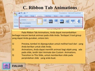 C. Ribbon Tab Animations 
Pada Ribbon Tab Animations, Anda dapat menambahkan 
berbagai macam bentuk animasi pada slide Anda. Terdapat 3 tool group 
yang dapat Anda gunakan, antara lain: 
1) Preview, tombol ini dipergunakan untuk melihat hasil dari yang 
Anda berikan untuk slide Anda. 
2) Animations, Anda dapat memilih animasi bagi objek yang ada 
pada slide, terdiri dari Animate dan Custom Animations. 
3) Transition to This Slide, untuk memberikan slide pada 
perpindahan slide yang anda buat. 
EVALUASI 
 