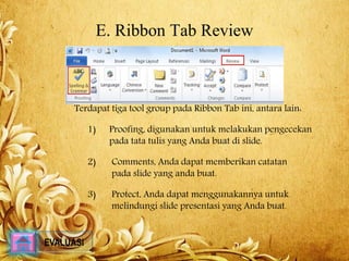 E. Ribbon Tab Review 
Terdapat tiga tool group pada Ribbon Tab ini, antara lain: 
1) Proofing, digunakan untuk melakukan pengecekan 
pada tata tulis yang Anda buat di slide. 
2) Comments, Anda dapat memberikan catatan 
pada slide yang anda buat. 
3) Protect, Anda dapat menggunakannya untuk 
melindungi slide presentasi yang Anda buat. 
EVALUASI 
 