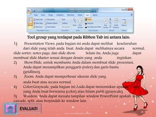 G. Ribbon Tab View 
Tool group yang terdapat pada Ribbon Tab ini antara lain: 
1) Presentation Views, pada bagian ini anda dapat melihat keseluruhan 
dari slide yang telah anda buat. Anda dapat melihatnya secara normal, 
slide sorter, notes page, dan slide show. Selain itu, Anda juga dapat 
membuat slide Master sesuai dengan desain yang anda inginkan. 
2) Show/Hide, untuk membantu Anda dalam membuat slide presentasi, 
Anda dapat menampilkan penggaris (ruler) dan garis bantu 
(gridlines). 
3) Zoom, Anda dapat memperbesar ukuran slide yang 
anda buat atau secara normal. 
4) Color/Grayscale, pada bagian ini Anda dapat menentukan apakah slide 
yang Anda buat berwarna (color) atau hitam putih (grayscale). 
5) Window, Anda dapat menata tampilan window PowerPoint apakah secara 
cascade, split, atau berpindah ke window lain. 
EVALUASI 
 