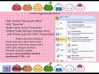 2. Untuk menggunakan fitur Save As: 
•Klik Tombol "Microsoft Office" 
•Klik "Save As" 
•Ketik nama untuk Presentasi 
•Dalam kotak Simpan sebagai Jenis, 
pilih Power point 97-2003 Presentation 
Selain dua cara tersebut, 
masih ada satu cara cepat untuk 
menyimpan dokumen power point 
2007 yaitu dengan shortcut. 
Perintah tersebut adalah 
dengan cara menekan tombol 
kombinasi CTRL + S. 
EVALUASI 
 