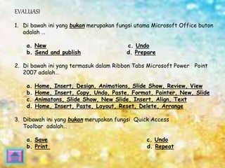 EVALUASI 
1. Di bawah ini yang bukan merupakan fungsi utama Microsoft Office buton 
adalah … 
a. New c. Undo 
b. Send and publish d. Prepare 
2. Di bawah ini yang termasuk dalam Ribbon Tabs Microsoft Power Point 
2007 adalah… 
a. Home, Insert, Design, Animations, Slide Show, Review, View 
b. Home, Insert, Copy, Undo, Paste, Format, Painter, New, Slide 
c. Animatons, Slide Show, New Slide, Insert, Align, Text 
d. Home, Insert, Paste, Layout, Reset, Delete, Arrange 
3. Dibawah ini yang bukan merupakan fungsi Quick Access 
Toolbar adalah… 
a. Save c. Undo 
b. Print d. Repeat 
 