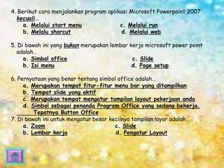 4. Berikut cara menjalankan program aplikasi Microsoft Powerpoint 2007 
kecuali... 
a. Melalui start menu c. Melalui run 
b. Melalu shorcut d. Melalui web 
5. Di bawah ini yang bukan merupakan lembar kerja microsoft power point 
adalah… 
a. Simbol office c. Slide 
b. Isi menu d. Page setup 
6. Pernyataan yang benar tentang simbol office adalah… 
a. Merupakan tempat fitur-fitur menu bar yang ditampilkan 
b. Tempat slide yang aktif 
c. Merupakan tempat mengatur tampilan layout pekerjaan anda 
d. Simbol sebagai penanda Program Office yang sedang bekerja. 
Tepatnya Button Office 
7. Di bawah ini untuk mengatur besar kecilnya tampilan layar adalah… 
a. Zoom c. Slide 
b. Lembar kerja d. Pengatur Layout 
 