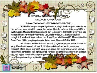 1.1 MENGETAHUI CARA MENGAKTIFKAN 
MICROSOFT POWER POINT 
MENGENAL MICROSOFT POWERPOINT 2007 
Aplikasi ini sangat banyak digunakan, apalagi oleh kalangan perkantoran 
dan pebisnis, para pendidik, siswa, dan trainer. Dimulai pada versi Microsoft Office 
System 2003, Microsoft mengganti nama dari sebelumnya Microsoft PowerPoint saja 
menjadi Microsoft Office PowerPoint. Lalu, pada Office 2013, namanya cukup 
disingkat PowerPoint. Versi terbaru dari PowerPoint adalah versi 15 (Microsoft Office 
PowerPoint 2013), yang tergabung ke dalam paket Microsoft Office 2013. 
Microsoft PowerPoint adalah sebuah program komputer untuk presentasi 
yang dikembangkan oleh microsoft di dalam paket aplikasi kantoran mereka, 
microsoft office, selain microsoft word, exel, acces dan beberapa program lainnya. 
PowerPoint berjalan di atas komputer pc berbasis sistem operasi microsoft windows 
dan juga apple macinthos yang menggunakan sistem operasi apple mac OS, 
meskipun pada awalnya aplikasi ini berjalan di atas SISTEM OPERASI XENIX 
EVALUASI 
 