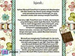 Sejarah : 
Aplikasi Microsoft PowerPoint ini pertama kali dikembangkan 
oleh Bob Gaskins dan Dennis Austin sebagai Presenter 
untuk perusahaan bernama Forethought, Inc yang 
kemudian mereka ubah namanya menjadi PowerPoint. 
Pada tahun 1987, PowerPoint versi 1.0 dirilis, dan komputer 
yang didukungnya adalah Apple Macintosh. PowerPoint 
kala itu masih menggunakan warna hitam/putih, yang 
mampu membuat halaman teks dan grafik untuk 
transparansi overhead projector (OHP). 
Setahun kemudian, versi baru dari PowerPoint muncul 
dengan dukungan warna, setelah Macintosh berwarna 
muncul ke pasaran. 
Microsoft pun mengakuisisi Forethought, Inc dan tentu 
saja perangkat lunak PowerPoint dengan harga kira-kira 14 
Juta dolar pada tanggal 31 Juli 1987. Pada tahun 1990, 
versi Microsoft Windows dari PowerPoint (versi 2.0) 
muncul ke pasaran, mengikuti jejak Microsoft Windows 
3.0. Sejak tahun 1990, PowerPoint telah menjadi bagian 
standar yang tidak terpisahkan dalam paket aplikasi 
EVALUASI kantoran Microsoft Office System (kecuali Basic Edition). 
 