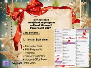 Berikut cara 
menjalankan program 
aplikasi Microsoft 
Powerpoint 2007 : 
Cara Pertama : 
1. Melalui Start Menu 
• Klik tombol Start 
• Pilih Program/ All 
Programs 
• Pilih Microsoft Office 
• Microsoft Office Power 
EVALUASI Point 2007. 
 