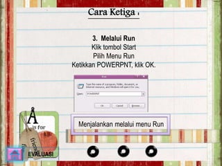 Cara Ketiga : 
3. Melalui Run 
Klik tombol Start 
Pilih Menu Run 
Ketikkan POWERPNT, klik OK. 
Menjalankan melalui menu Run 
EVALUASI 
 