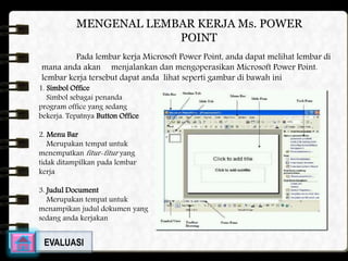 MENGENAL LEMBAR KERJA Ms. POWER 
POINT 
Pada lembar kerja Microsoft Power Point, anda dapat melihat lembar di 
mana anda akan menjalankan dan mengoperasikan Microsoft Power Point. 
lembar kerja tersebut dapat anda lihat seperti gambar di bawah ini 
1. Simbol Office 
Simbol sebagai penanda 
program office yang sedang 
bekerja. Tepatnya Button Office 
2. Menu Bar 
Merupakan tempat untuk 
menempatkanfitur-fitur yang 
tidak ditampilkan pada lembar 
kerja 
3. Judul Document 
Merupakan tempat untuk 
menampikan judul dokumen yang 
sedang anda kerjakan 
EVALUASI 
 