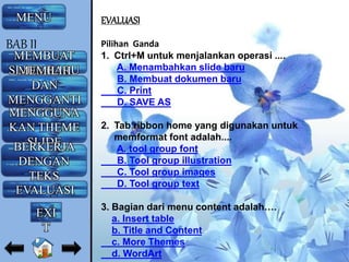 EVALUASI
Pilihan Ganda
1. Ctrl+M untuk menjalankan operasi ....
A. Menambahkan slide baru
B. Membuat dokumen baru
C. Print
D. SAVE AS
2. Tab ribbon home yang digunakan untuk
memformat font adalah....
A. tool group font
B. Tool group illustration
C. Tool group images
D. Tool group text
3. Bagian dari menu content adalah….
a. Insert table
b. Title and Content
c. More Themes
d. WordArt
MENU
MEMBUAT
SLIDE BARUMEMILIH
DAN
MENGGANTI
LAYOUTMENGGUNA
KAN THEME
SLIDEBERKERJA
DENGAN
TEKS
EVALUASI
BAB II
EXI
T
 