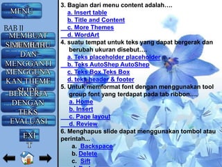 3. Bagian dari menu content adalah….
a. Insert table
b. Title and Content
c. More Themes
d. WordArt
4. suatu tempat untuk teks yang dapat bergerak dan
berubah ukuran disebut….
a. Teks placeholder placeholder
b. Teks AutoShep AutoShep
c. Teks Box Teks Box
d. teks header & footer
5. Untuk memformat font dengan menggunakan tool
group font yang terdapat pada tab ribbon….
a. Home
b. Insert
c. Page layout
d. Review
6. Menghapus slide dapat menggunakan tombol atau
perintah...
a. Backspace
b. Delete
c. Sift
MENU
MEMBUAT
SLIDE BARUMEMILIH
DAN
MENGGANTI
LAYOUTMENGGUNA
KAN THEME
SLIDEBERKERJA
DENGAN
TEKS
EVALUASI
BAB II
EXI
T
 