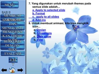 7. Yang digunakan untuk merubah themes pada
semua slide adalah...
a. Apply to selected slide
b. Format
c. apply to all slides
d. Add-ins
8. Untuk membuat animasi, kita bisa mengklik
icon...
a. Design
b. Animations
c. Slide show
d. View
MENU
MEMBUAT
SLIDE BARUMEMILIH
DAN
MENGGANTI
LAYOUTMENGGUNA
KAN THEME
SLIDEBERKERJA
DENGAN
TEKS
EVALUASI
BAB II
EXI
T
 
