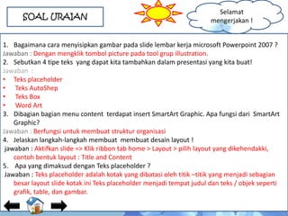 SOAL URAIAN
1. Bagaimana cara menyisipkan gambar pada slide lembar kerja microsoft Powerpoint 2007 ?
Jawaban : Dengan mengklik tombol picture pada tool grup illustration.
2. Sebutkan 4 tipe teks yang dapat kita tambahkan dalam presentasi yang kita buat!
Jawaban :
• Teks placeholder
• Teks AutoShep
• Teks Box
• Word Art
3. Dibagian bagian menu content terdapat insert SmartArt Graphic. Apa fungsi dari SmartArt
Graphic?
Jawaban : Berfungsi untuk membuat struktur organisasi
4. Jelaskan langkah-langkah membuat membuat desain layout !
jawaban : Aktifkan slide => Klik ribbon tab home > Layout > pilih layout yang dikehendakki,
contoh bentuk layout : Title and Content
5. Apa yang dimaksud dengan Teks placeholder ?
Jawaban : Teks placeholder adalah kotak yang dibatasi oleh titik –titik yang menjadi sebagian
besar layout slide kotak ini Teks placeholder menjadi tempat judul dan teks / objek seperti
grafik, table, dan gambar.
Selamat
mengerjakan !
 