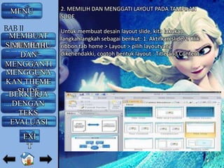 2. MEMILIH DAN MENGGATI LAYOUT PADA TAMPILAN
SLIDE
Untuk membuat desain layout slide, kita lakukan
langkahlangkah sebagai berikut: 1. Aktifkan slide 2. Klik
ribbon tab home > Layout > pilih layoutyang
dikehendakki, contoh bentuk layout : Title and Content
MENU
MEMBUAT
SLIDE BARUMEMILIH
DAN
MENGGANTI
LAYOUTMENGGUNA
KAN THEME
SLIDEBERKERJA
DENGAN
TEKS
EVALUASI
BAB II
EXI
T
 