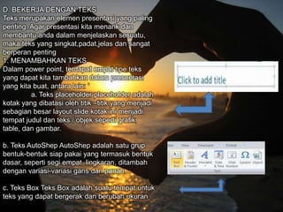 D. BEKERJA DENGAN TEKS
Teks merupakan elemen presentasi yang paling
penting. Agar presentasi kita menarik dan
membantu anda dalam menjelaskan sesuatu,
maka teks yang singkat,padat,jelas dan sangat
berperan penting
1. MENAMBAHKAN TEKS
Dalam power point, terdapat empat tipe teks
yang dapat kita tambahkan dalam presentasi
yang kita buat, antara lain: ‘
a. Teks placeholder placeholder adalah
kotak yang dibatasi oleh titik –titik yang menjadi
sebagian besar layout slide kotak ini menjadi
tempat judul dan teks / objek seperti grafik,
table, dan gambar.
b. Teks AutoShep AutoShep adalah satu grup
bentuk-bentuk siap pakai yang termasuk bentuk
dasar, seperti segi empat, lingkaran, ditambah
dengan variasi-variasi garis dan panah.
c. Teks Box Teks Box adalah suatu tempat untuk
teks yang dapat bergerak dan berubah ukuran
 
