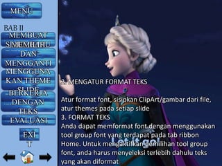 2. MENGATUR FORMAT TEKS
Atur format font, sisipkan ClipArt/gambar dari file,
atur themes pada setiap slide
3. FORMAT TEKS
Anda dapat memformat font dengan menggunakan
tool group font yang terdapat pada tab ribbon
Home. Untuk mengaktifkan pemilihan tool group
font, anda harus menyeleksi terlebih dahulu teks
yang akan diformat
MENU
MEMBUAT
SLIDE BARUMEMILIH
DAN
MENGGANTI
LAYOUTMENGGUNA
KAN THEME
SLIDEBERKERJA
DENGAN
TEKS
EVALUASI
BAB II
EXI
T
 