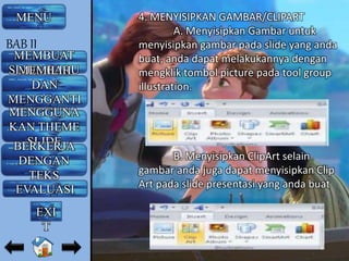 4. MENYISIPKAN GAMBAR/CLIPART
A. Menyisipkan Gambar untuk
menyisipkan gambar pada slide yang anda
buat, anda dapat melakukannya dengan
mengklik tombol picture pada tool group
illustration.
B. Menyisipkan ClipArt selain
gambar anda juga dapat menyisipkan Clip
Art pada slide presentasi yang anda buat
MENU
MEMBUAT
SLIDE BARUMEMILIH
DAN
MENGGANTI
LAYOUTMENGGUNA
KAN THEME
SLIDEBERKERJA
DENGAN
TEKS
EVALUASI
BAB II
EXI
T
 