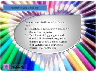 Menambah file sound ke dalam slide 
Cara menambah file sound ke dalam 
slide: 
1. Klik Ribbon Tab Insert >> Sound >> 
Sound from organize 
2. Pada kotak dialog yang muncul, 
double klik file sound yang akan 
diambil, pada kotak dialog nagifasi 
pilih Automatically agar sound 
berjalan secara otomatis 
EVALUASI 
 