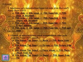 1. Bagaimana cara menambahkan hyperlink pada slide Microsoft 
Power Point 2007? 
a. Pilih slide >> Klik kanan >> Pilih Hyperlink >> Pilih 
place in document 
b. Pilih slide >> Klik kanan >> Pilih Hyperlink >> Pilih 
create new document 
c. Pilih slide >> Klik kanan >> Pilih Hyperlink >> Pilih 
E-mail address 
d. Pilih slide >> Klik kanan >> Pilih Hyperlink >> Pilih web 
page 
2. Dibawah ini salah satu cara untuk menambahkan video pada 
slide Ms. Power Point adalah… 
a. Klik Ribbon Tab Insert >> Movie >> Pilih Movie from 
file 
b. Klik Ribbon Tab Insert >> Picture >> Pilih Picture from 
file 
c. Klik Ribbon Tab Insert >> Photo Album >> Pilih Photo 
Album from file 
d. Klik Ribbon Tab Insert >> Sound >> Pilih Sound from 
file 
EVALUASI 
 